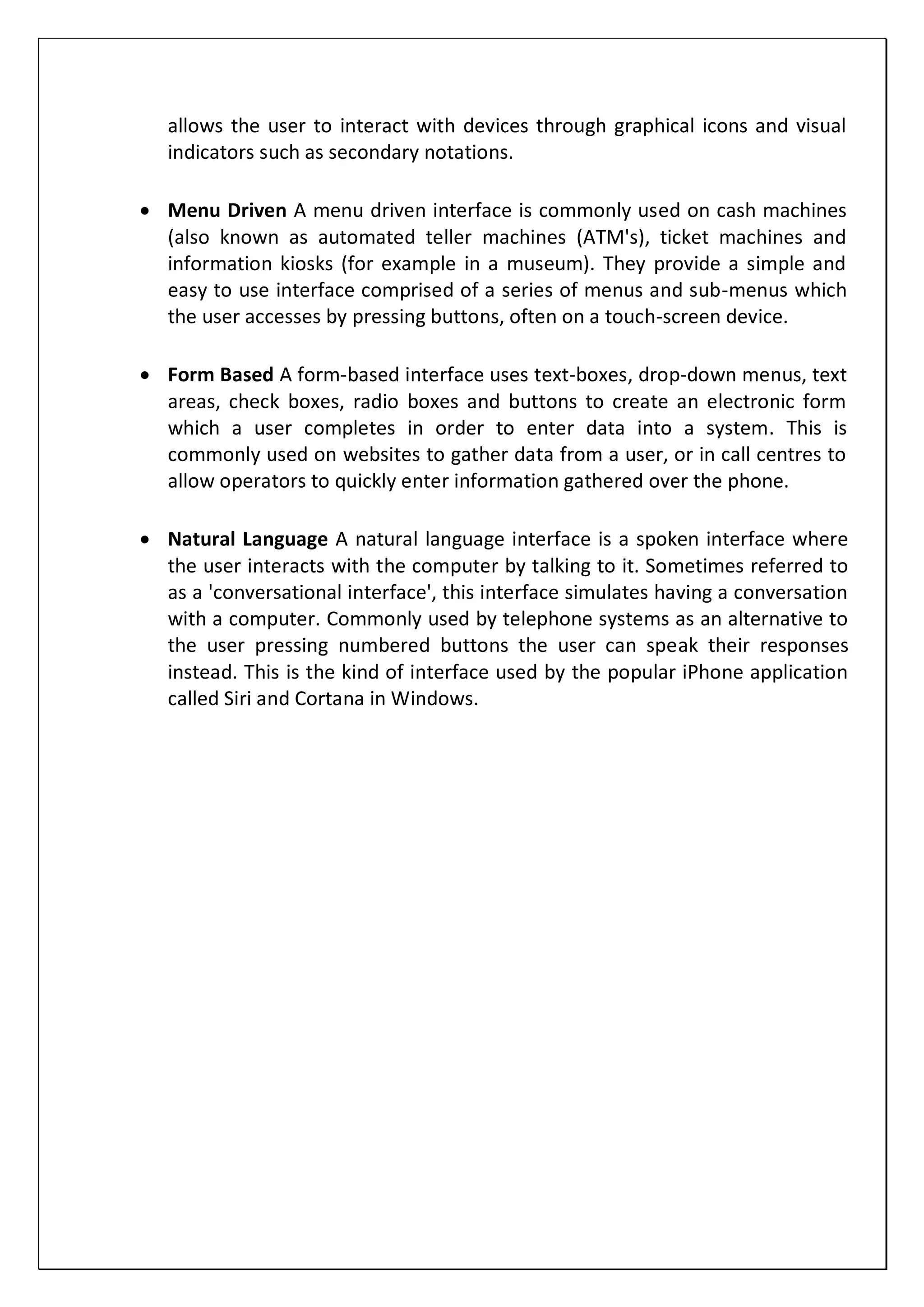 allows the user to interact with devices through graphical icons and visual
indicators such as secondary notations.
 Menu Driven A menu driven interface is commonly used on cash machines
(also known as automated teller machines (ATM's), ticket machines and
information kiosks (for example in a museum). They provide a simple and
easy to use interface comprised of a series of menus and sub-menus which
the user accesses by pressing buttons, often on a touch-screen device.
 Form Based A form-based interface uses text-boxes, drop-down menus, text
areas, check boxes, radio boxes and buttons to create an electronic form
which a user completes in order to enter data into a system. This is
commonly used on websites to gather data from a user, or in call centres to
allow operators to quickly enter information gathered over the phone.
 Natural Language A natural language interface is a spoken interface where
the user interacts with the computer by talking to it. Sometimes referred to
as a 'conversational interface', this interface simulates having a conversation
with a computer. Commonly used by telephone systems as an alternative to
the user pressing numbered buttons the user can speak their responses
instead. This is the kind of interface used by the popular iPhone application
called Siri and Cortana in Windows.
 
