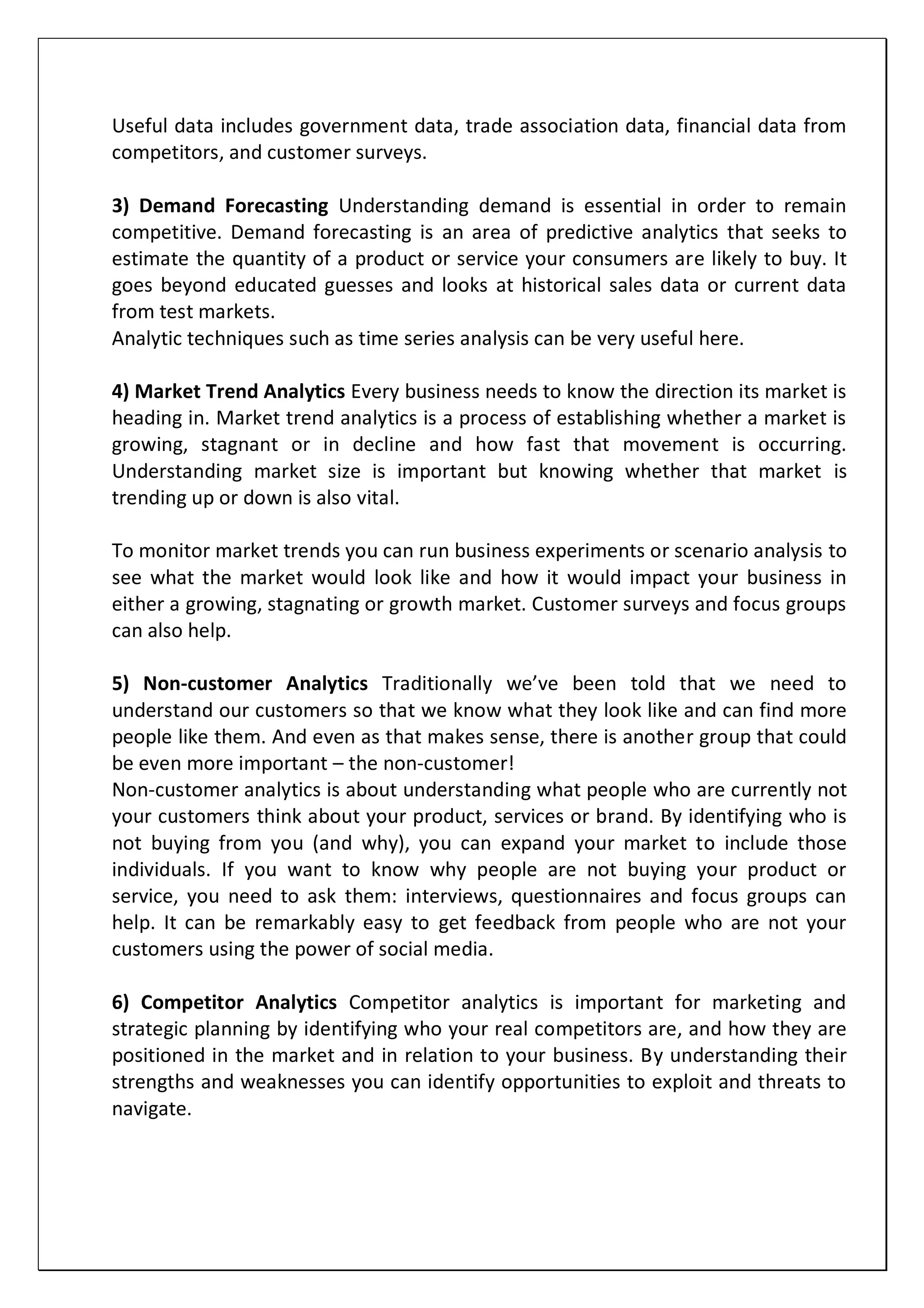 Useful data includes government data, trade association data, financial data from
competitors, and customer surveys.
3) Demand Forecasting Understanding demand is essential in order to remain
competitive. Demand forecasting is an area of predictive analytics that seeks to
estimate the quantity of a product or service your consumers are likely to buy. It
goes beyond educated guesses and looks at historical sales data or current data
from test markets.
Analytic techniques such as time series analysis can be very useful here.
4) Market Trend Analytics Every business needs to know the direction its market is
heading in. Market trend analytics is a process of establishing whether a market is
growing, stagnant or in decline and how fast that movement is occurring.
Understanding market size is important but knowing whether that market is
trending up or down is also vital.
To monitor market trends you can run business experiments or scenario analysis to
see what the market would look like and how it would impact your business in
either a growing, stagnating or growth market. Customer surveys and focus groups
can also help.
5) Non-customer Analytics Traditionally we’ve been told that we need to
understand our customers so that we know what they look like and can find more
people like them. And even as that makes sense, there is another group that could
be even more important – the non-customer!
Non-customer analytics is about understanding what people who are currently not
your customers think about your product, services or brand. By identifying who is
not buying from you (and why), you can expand your market to include those
individuals. If you want to know why people are not buying your product or
service, you need to ask them: interviews, questionnaires and focus groups can
help. It can be remarkably easy to get feedback from people who are not your
customers using the power of social media.
6) Competitor Analytics Competitor analytics is important for marketing and
strategic planning by identifying who your real competitors are, and how they are
positioned in the market and in relation to your business. By understanding their
strengths and weaknesses you can identify opportunities to exploit and threats to
navigate.
 