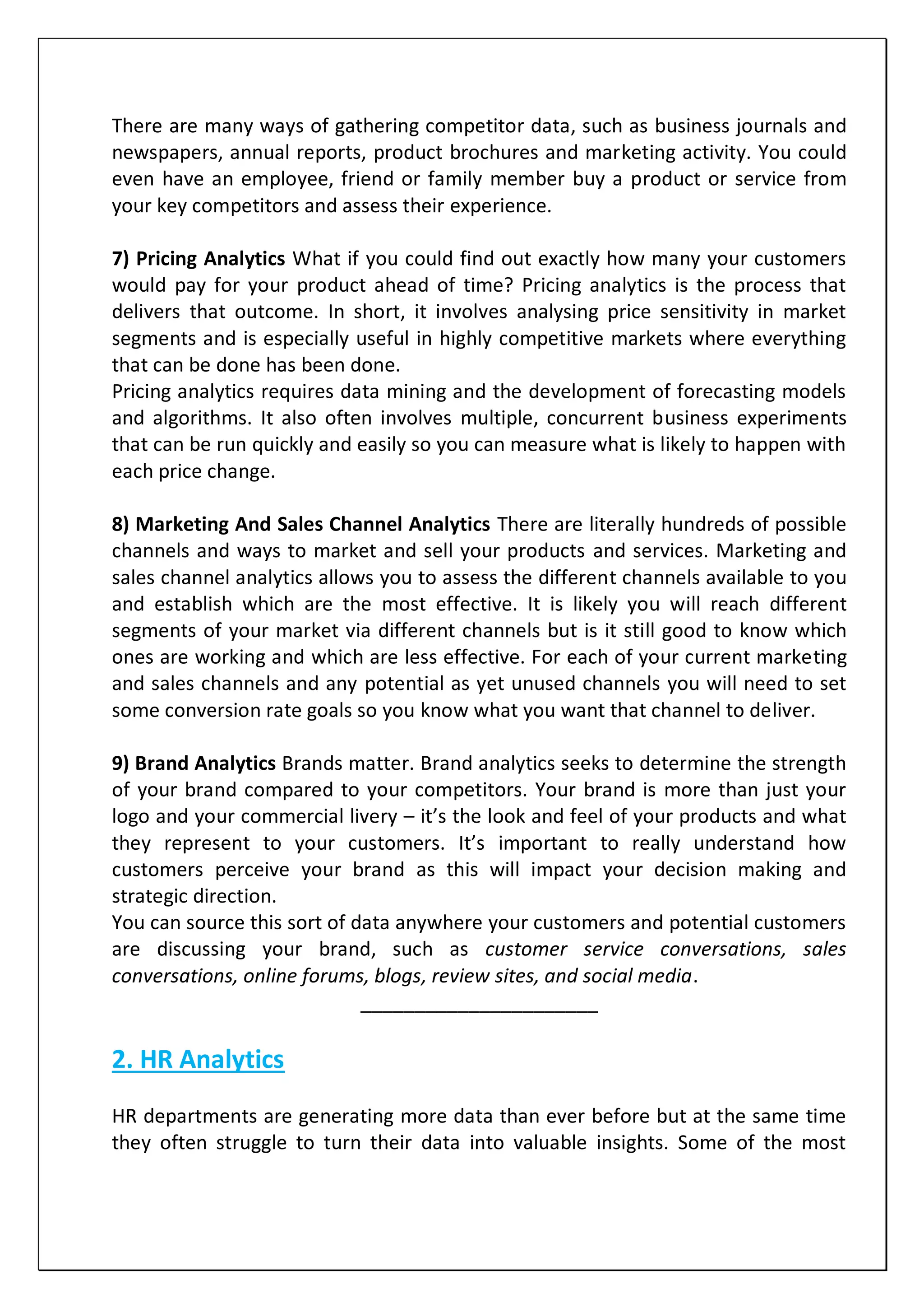 There are many ways of gathering competitor data, such as business journals and
newspapers, annual reports, product brochures and marketing activity. You could
even have an employee, friend or family member buy a product or service from
your key competitors and assess their experience.
7) Pricing Analytics What if you could find out exactly how many your customers
would pay for your product ahead of time? Pricing analytics is the process that
delivers that outcome. In short, it involves analysing price sensitivity in market
segments and is especially useful in highly competitive markets where everything
that can be done has been done.
Pricing analytics requires data mining and the development of forecasting models
and algorithms. It also often involves multiple, concurrent business experiments
that can be run quickly and easily so you can measure what is likely to happen with
each price change.
8) Marketing And Sales Channel Analytics There are literally hundreds of possible
channels and ways to market and sell your products and services. Marketing and
sales channel analytics allows you to assess the different channels available to you
and establish which are the most effective. It is likely you will reach different
segments of your market via different channels but is it still good to know which
ones are working and which are less effective. For each of your current marketing
and sales channels and any potential as yet unused channels you will need to set
some conversion rate goals so you know what you want that channel to deliver.
9) Brand Analytics Brands matter. Brand analytics seeks to determine the strength
of your brand compared to your competitors. Your brand is more than just your
logo and your commercial livery – it’s the look and feel of your products and what
they represent to your customers. It’s important to really understand how
customers perceive your brand as this will impact your decision making and
strategic direction.
You can source this sort of data anywhere your customers and potential customers
are discussing your brand, such as customer service conversations, sales
conversations, online forums, blogs, review sites, and social media.
______________________
2. HR Analytics
HR departments are generating more data than ever before but at the same time
they often struggle to turn their data into valuable insights. Some of the most
 