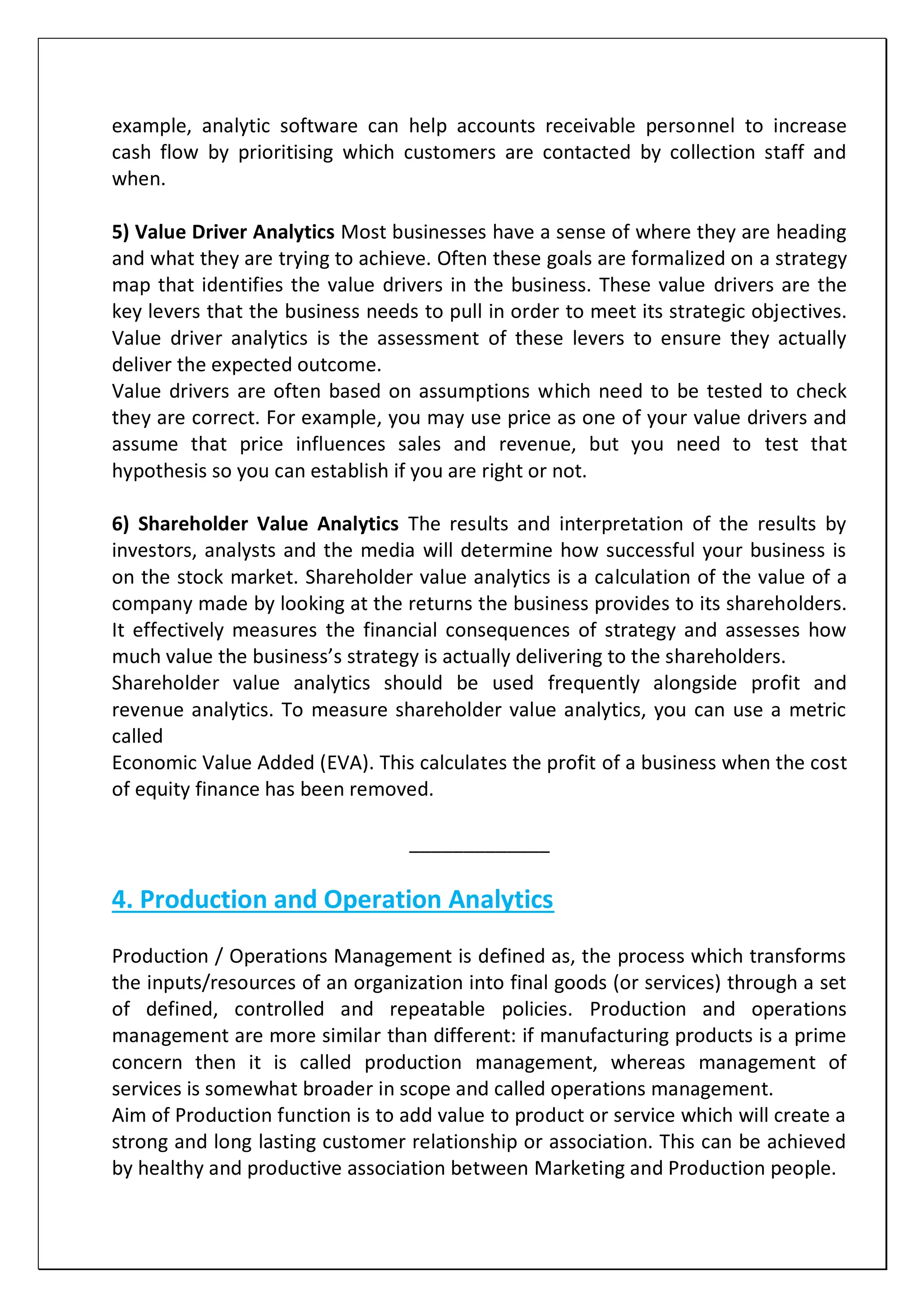 example, analytic software can help accounts receivable personnel to increase
cash flow by prioritising which customers are contacted by collection staff and
when.
5) Value Driver Analytics Most businesses have a sense of where they are heading
and what they are trying to achieve. Often these goals are formalized on a strategy
map that identifies the value drivers in the business. These value drivers are the
key levers that the business needs to pull in order to meet its strategic objectives.
Value driver analytics is the assessment of these levers to ensure they actually
deliver the expected outcome.
Value drivers are often based on assumptions which need to be tested to check
they are correct. For example, you may use price as one of your value drivers and
assume that price influences sales and revenue, but you need to test that
hypothesis so you can establish if you are right or not.
6) Shareholder Value Analytics The results and interpretation of the results by
investors, analysts and the media will determine how successful your business is
on the stock market. Shareholder value analytics is a calculation of the value of a
company made by looking at the returns the business provides to its shareholders.
It effectively measures the financial consequences of strategy and assesses how
much value the business’s strategy is actually delivering to the shareholders.
Shareholder value analytics should be used frequently alongside profit and
revenue analytics. To measure shareholder value analytics, you can use a metric
called
Economic Value Added (EVA). This calculates the profit of a business when the cost
of equity finance has been removed.
_____________
4. Production and Operation Analytics
Production / Operations Management is defined as, the process which transforms
the inputs/resources of an organization into final goods (or services) through a set
of defined, controlled and repeatable policies. Production and operations
management are more similar than different: if manufacturing products is a prime
concern then it is called production management, whereas management of
services is somewhat broader in scope and called operations management.
Aim of Production function is to add value to product or service which will create a
strong and long lasting customer relationship or association. This can be achieved
by healthy and productive association between Marketing and Production people.
 