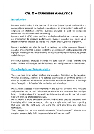 Ch. 2 – Business Analytics
Introduction
Business analytics (BA) is the practice of iterative (interaction of mathematical o
computational process), methodical exploration of an organization's data, with an
emphasis on statistical analysis. Business analytics is used by companies
committed to data-driven decision-making.
Business analytics (BA) refers to all the methods and techniques that are used by
an organization to measure performance. Business analytics are made up of
statistical method that can be applied to a specific project, process or product.
Business analytics can also be used to evaluate an entire company. Business
analytics are performed in order to identify weaknesses in existing processes and
highlight meaningful data that will help an organization prepare for future growth
and challenges.
Successful business analytics depends on data quality, skilled analysts who
understand the technologies and the business, and an organizational commitment.
Data Analysis and Data Analytics
There are two terms called, analysis and analytics. According to the Merriam-
Webster dictionary, analysis is "a detailed examination of anything complex in
order to understand its nature or to determine its essential features: a thorough
study." Analytics is defined as "the method of logical analysis."
Data Analysis assesses the requirements of the business and sees how functions
and processes can be used to improve performance and outcomes. Data analysis
helps is breaking down the macro picture into a micro picture to rule out human
bias with the help of statistical analysis.
Data Analytics is more exhaustive and detailed business practice that starts with
identifying which data to analyze, collecting the right data, and then organizing
that data into the right data sets using the right algorithms and statistical
techniques.
Thus, the question that data analysis answers is, "What happened?" whereas data
analytics answers, Why did it happen and what will happen next?
 