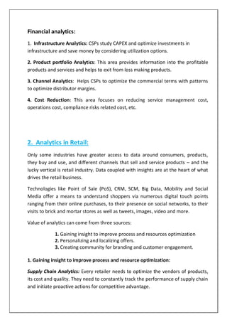 Financial analytics:
1. Infrastructure Analytics: CSPs study CAPEX and optimize investments in
infrastructure and save money by considering utilization options.
2. Product portfolio Analytics: This area provides information into the profitable
products and services and helps to exit from loss making products.
3. Channel Analytics: Helps CSPs to optimize the commercial terms with patterns
to optimize distributor margins.
4. Cost Reduction: This area focuses on reducing service management cost,
operations cost, compliance risks related cost, etc.
2. Analytics in Retail:
Only some industries have greater access to data around consumers, products,
they buy and use, and different channels that sell and service products – and the
lucky vertical is retail industry. Data coupled with insights are at the heart of what
drives the retail business.
Technologies like Point of Sale (PoS), CRM, SCM, Big Data, Mobility and Social
Media offer a means to understand shoppers via numerous digital touch points
ranging from their online purchases, to their presence on social networks, to their
visits to brick and mortar stores as well as tweets, images, video and more.
Value of analytics can come from three sources:
1. Gaining insight to improve process and resources optimization
2. Personalizing and localizing offers.
3. Creating community for branding and customer engagement.
1. Gaining insight to improve process and resource optimization:
Supply Chain Analytics: Every retailer needs to optimize the vendors of products,
its cost and quality. They need to constantly track the performance of supply chain
and initiate proactive actions for competitive advantage.
 