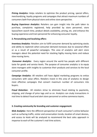 Pricing Analytics: Helps retailers to optimize the product pricing, special offers,
merchandizing, loyalty programs and campaigns that attract maximum numbers of
consumers both from physical store and online store perspective.
Buying Experience Analytics: Retailers can gain insight into the path taken to
purchase, complaints registered, help provided by store personnel, store
layout/item search time, product details availability, pricing, etc. and enhance the
buying experience and train personnel for enhancing consumer loyalty.
2. Personalizing and localizing offers:
Inventory Analytics: Retailers aim to fulfill consumer demand by optimizing stocks
and ability to replenish when consumer demand increases due to seasonal effect
or as a result of powerful campaigns. This area of analytics will alert store
managers about the potential need for stocking highly moving items and reduce
slow moving items.
Consumer Analytics: Every region around the world has people with different
taste for goods and service levels. The purpose of consumer analytics is to equip
store managers with insights to customize their products and services to the local
consumer profile.
Campaign Analytics: All retailers will have digital marketing programs to entice
consumers with value offers. Retailers invest in this area of analytics to design
most effective campaigns that convert maximum number of consumers into
buyers.
Fraud Detection: All retailers strive to eliminate fraud relating to payments,
shipping, and change of price tags and so on. Analytics can study transactions in
real time to detect fraud and alert store personnel or online commerce teams.
3. Creating community for branding and customer engagement:
Web Analytics: Here the different perspective of each consumer’s online behavior
such as surfacing traffic, visitor and conversation trends, location of smart devices,
and access to kiosk will be analyzed to recommend the best sales approach in
response to each of the customer’s real-time actions.
 