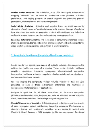 Market Basket Analytics: The promotion, price offer and loyalty dimension of
shopping behaviors will be used to understand sales patterns, customer
preferences, and buying patterns to create targeted and profitable product
promotions, customer offers and shelf arrangements.
Social Media Analytics: Listening and learning from the social community
dimension of each consumer’s online behavior is the scope of this area of analytics.
Here store taps into customer-generated content with sentiment and behavioral
analysis to answer key merchandise, and marketing strategy questions.
Consumer Behavioral Analytics: The focus area is consumer preferences such as
channels, categories, brands and product attributes; return and exchange patterns;
usage level of service programs; and partition in loyalty programs.
3. Analytics in health care (hospitals of healthcare providers)
Health care is very complex eco-system of multiple industries interconnected to
achieve the health care goals of a country. These entities include healthcare
providers, physicians, insurance companies, pharmaceutical companies,
laboratories, healthcare volunteers, regulatory bodies, retail medicine distributors
and so on centered on a patient.
You can imagine the complexity, variety, volume, velocity of data that gets
generated in each of these independent enterprises and multitude of
interconnected heterogeneous IT applications.
Analytics is applicable for all these enterprises, viz. insurance companies,
pharmaceutical manufacturers, hospitals, etc. Here we will focus on how hospitals,
that is, healthcare providers, can leverage analytics for goals like:
Hospital Management Analytics: It focuses on cost reduction, enhancing quality
of care, improving patient satisfaction, improving outcomes (Performance of
diagnosis, testing and treatment), providing secure access to patient data
(Electronic Health Records - EHR). Analytics in this area can support fact-based
 