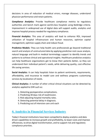 decisions in area of reduction of medical errors, manage diseases, understand
physician performance and retain patients.
Compliance Analytics: Provide healthcare compliance metrics to regulatory
authorities and bench mark against world-class hospitals using Baldridge criteria.
Improvement in widespread use of digital data will support audits, analytics and
improve hospital process needed for regulatory compliance.
Financial Analytics: This area of analytics will lead to enhance ROI, improved
utilization of hospital infrastructure and human resources, optimize capital
management, optimize supply chain and reduce fraud.
Predictive Models: They can help health care professionals go beyond traditional
search and analysis of unstructured data by applying predictive root cause analysis,
natural language and built-in medical terminology support to identify trends and
patterns to achieve clinical and operational insights. Healthcare predictive analytics
can help healthcare organizations get to know their patients better, so they can
understand their individual patient’s needs, while delivering quality, cost effective
life saving services.
Social Analytics: It can help hospitals listen to patient sentiments, requirements,
affordability, and insurance to model care and wellness programs customizing
services by localization of needs.
Clinical Analytics: A number of other critical clinical situations can be detected by
analytics applied to EHR such as:
1. Detecting postoperative complications.
2. Predicting 30 days risk of readmission.
3. Risk-adjusting hospital mortality rates.
4. Detecting potential delay in diagnosis.
5. Predicting out of intensive care unit each
4. Analytics in Financial Services Industry
Today’s financial institutions have been compelled to deploy analytics and data
driven capabilities to increase growth and profitability, to lower costs and improve
efficiencies, to drive digital transformation, and to support risk and regulatory
compliance priorities.
 
