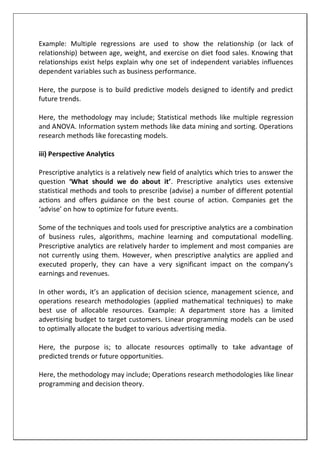 Example: Multiple regressions are used to show the relationship (or lack of
relationship) between age, weight, and exercise on diet food sales. Knowing that
relationships exist helps explain why one set of independent variables influences
dependent variables such as business performance.
Here, the purpose is to build predictive models designed to identify and predict
future trends.
Here, the methodology may include; Statistical methods like multiple regression
and ANOVA. Information system methods like data mining and sorting. Operations
research methods like forecasting models.
iii) Perspective Analytics
Prescriptive analytics is a relatively new field of analytics which tries to answer the
question ‘What should we do about it’. Prescriptive analytics uses extensive
statistical methods and tools to prescribe (advise) a number of different potential
actions and offers guidance on the best course of action. Companies get the
‘advise’ on how to optimize for future events.
Some of the techniques and tools used for prescriptive analytics are a combination
of business rules, algorithms, machine learning and computational modelling.
Prescriptive analytics are relatively harder to implement and most companies are
not currently using them. However, when prescriptive analytics are applied and
executed properly, they can have a very significant impact on the company’s
earnings and revenues.
In other words, it’s an application of decision science, management science, and
operations research methodologies (applied mathematical techniques) to make
best use of allocable resources. Example: A department store has a limited
advertising budget to target customers. Linear programming models can be used
to optimally allocate the budget to various advertising media.
Here, the purpose is; to allocate resources optimally to take advantage of
predicted trends or future opportunities.
Here, the methodology may include; Operations research methodologies like linear
programming and decision theory.
 
