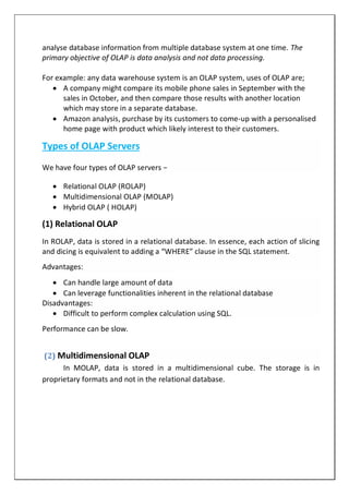 analyse database information from multiple database system at one time. The
primary objective of OLAP is data analysis and not data processing.
For example: any data warehouse system is an OLAP system, uses of OLAP are;
 A company might compare its mobile phone sales in September with the
sales in October, and then compare those results with another location
which may store in a separate database.
 Amazon analysis, purchase by its customers to come-up with a personalised
home page with product which likely interest to their customers.
Types of OLAP Servers
We have four types of OLAP servers −
 Relational OLAP (ROLAP)
 Multidimensional OLAP (MOLAP)
 Hybrid OLAP ( HOLAP)
(1) Relational OLAP
In ROLAP, data is stored in a relational database. In essence, each action of slicing
and dicing is equivalent to adding a “WHERE” clause in the SQL statement.
Advantages:
 Can handle large amount of data
 Can leverage functionalities inherent in the relational database
Disadvantages:
 Difficult to perform complex calculation using SQL.
Performance can be slow.
(2) Multidimensional OLAP
In MOLAP, data is stored in a multidimensional cube. The storage is in
proprietary formats and not in the relational database.
 