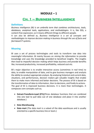 MODULE – 1
Ch. 1 – Business Intelligence
Definitions
Business intelligence (BI) is an umbrella term that combines architectures, tools,
databases, analytical tools, applications, and methodologies. It is, like DSS, a
content-free expression, so it means different things to different people.
It can also be defined as, Business Intelligence is a set of concepts and
methodologies to improve decision making in business through the use of facts and
fact based IT systems.
Meaning
BI uses a set of process technologies and tools to transform raw data into
meaningful information. BI mainly focuses on mining the information to provide
knowledge and uses the knowledge provided to beneficial insights. The insights
then lead to impactful decision making which helps business and provide benefits
like; increased productivity, increased profitability, reduced cost etc.
BI’s major objective is to enable interactive access (sometimes in real time) to
data, to enable manipulation of data, and to give business managers and analysts
the ability to conduct appropriate analysis. By analysing historical and current data,
situations, and performances, decision makers get valuable insights that enable
them to make more informed and better decisions. The process of BI is based on
the transformation of data to information, then to decisions, and finally to actions.
The goal of BI is improved business decisions. It is more than technologies. It
compasses core concepts such as;
 Extract-Transform-Load (ETL)(Three database functions that are combined
into one tool to pull data out of one database and place it into another
database.)
 Data Warehousing
 Data mart (The data mart is a subset of the data warehouse and is usually
oriented to a specific business line or team.)
 