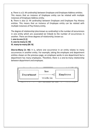 a. There is a (1: M cardinality) between Employee and Employee Address entities.
This means that an instance of Employee entity can be related with multiple
instances of Employee Address entity.
b. There is also (1: M cardinality) between Employee and Employee Pay History
entities. This means that an instance of Employee entity can be related with
multiple instances of Pay History entity.
The degree of relationship (also known as cardinality) is the number of occurrences
in one entity which are associated (or linked) to the number of occurrences in
another. There are three degrees of relationship, known as:
I. one-to-one (1:1)
II. one-to-many (1: M)
III. many-to-many (M: N)
One-to-Many (1: M): It is, where one occurrence in an entity relates to many
occurrences in another entity. For example, taking the employee and department
entities shown on the previous page, an employee works in one department but a
department has many employees. Therefore, there is a one-to-many relationship
between department and employee.
 