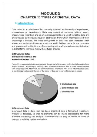 MODULE 2
Chapter 1: Types of Digital Data
 Introduction:
Data refers to a collection of facts usually obtained as the result of experiences,
observations, or experiments. Data may consist of numbers, letters, words,
images, voice recording, and so on as measurements of a set of variables. Data are
often viewed as the lowest level of abstraction from which information and then
knowledge is derived. The need and growth of Data has been increased after
advent and evolution of internet across the world. Today’s battle for the corporate
and government institutions are for acquiring and analyse maximum possible data.
In digital form, there are mainly three types of data;
1) Structured Data;
2) Unstructured Data; and
3) Semi-structured Data.
Generally, every data is in the unstructured format and which makes collecting information from
it quite difficult. According to a survey, 90% of the total business data is either unstructured or
semi-structured form. Moreover, the unstructured data constitutes 80% of the whole business data.
In short the percentage distribution of the forms of data can be viewed in the given image.
1) Structured Data
Structured data is data that has been organized into a formatted repository,
typically a database, so that its elements can be made addressable for more
effective processing and analysis. Structured data is easy to handle in terms of
storage, scalability, update and delete.
 