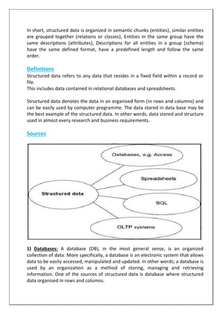 In short, structured data is organized in semantic chunks (entities), similar entities
are grouped together (relations or classes), Entities in the same group have the
same descriptions (attributes), Descriptions for all entities in a group (schema)
have the same defined format, have a predefined length and follow the same
order.
Definitions
Structured data refers to any data that resides in a fixed field within a record or
file.
This includes data contained in relational databases and spreadsheets.
Structured data denotes the data in an organised form (in rows and columns) and
can be easily used by computer programme. The data stored in data base may be
the best example of the structured data. In other words, data stored and structure
used in almost every research and business requirements.
Sources
1) Databases: A database (DB), in the most general sense, is an organized
collection of data. More specifically, a database is an electronic system that allows
data to be easily accessed, manipulated and updated. In other words; a database is
used by an organization as a method of storing, managing and retrieving
information. One of the sources of structured data is database where structured
data organised in rows and columns.
 