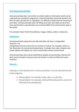 2) Unstructured Data
Unstructured data does not confirm to a data model or information which can be
used easily by a computer programme. Unstructured data cannot be stored in the
form of rows and columns in a database. It is difficult to determine the meaning of
such data. Unstructured data does not follow any rules. Such data can be of any
time and therefore unpredictable and constitute 80% of the total business data in
the world.
For example; Power Point Presentations, Images, Videos, Letters, memos etc.
Definitions
Unstructured data represents any data that does not have a recognizable
structure. It is
Unorganized and raw and can be non-textual or textual. For example, email is a
fine illustration of unstructured textual data. It includes time, date, recipient and
sender details and subject, etc. but an email body remains unstructured.
Unstructured data also may be identified as loosely structured data, wherein the
data sources include a structure, but not all data in a data set follow the same
structure.
Sources:
Anything in a non-database form is unstructured data. It can be classified into two
broad categories:
 Bitmap objects: For example, image, video, or audio files.
 Textual objects: For examples, Microsoft Word documents, emails. Or
Microsoft Excel spreadsheets.
 