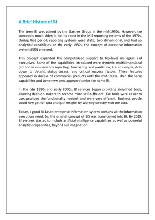 A Brief History of BI
The term BI was coined by the Gartner Group in the mid-1990s. However, the
concept is much older; it has its roots in the MIS reporting systems of the 1970s.
During that period, reporting systems were static, two dimensional, and had no
analytical capabilities. In the early 1980s, the concept of executive information
systems (EIS) emerged.
This concept expanded the computerized support to top-level managers and
executives. Some of the capabilities introduced were dynamic multidimensional
(ad hoc or on-demand) reporting, forecasting and prediction, trend analysis, drill-
down to details, status access, and critical success factors. These features
appeared in dozens of commercial products until the mid-1990s. Then the same
capabilities and some new ones appeared under the name BI.
In the late 1990s and early 2000s, BI services began providing simplified tools,
allowing decision makers to become more self-sufficient. The tools were easier to
use, provided the functionality needed, and were very efficient. Business people
could now gather data and gain insights by working directly with the data.
Today, a good BI-based enterprise information system contains all the information
executives need. So, the original concept of EIS was transformed into BI. By 2020,
BI systems started to include artificial intelligence capabilities as well as powerful
analytical capabilities, beyond our imagination.
 