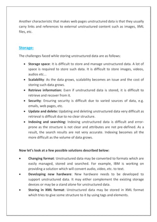 Another characteristic that makes web pages unstructured data is that they usually
carry links and references to external unstructured content such as images, XML
files, etc.
Storage:
The challenges faced while storing unstructured data are as follows:
 Storage space: It is difficult to store and manage unstructured data. A lot of
space is required to store such data. It is difficult to store images, videos,
audios etc...
 Scalability: As the data grows, scalability becomes an issue and the cost of
storing such data grows.
 Retrieve information: Even if unstructured data is stored, it is difficult to
retrieve and recover from it.
 Security: Ensuring security is difficult due to varied sources of data, e.g.
emails, web pages, etc.
 Update and delete: Updating and deleting unstructured data very difficult as
retrieval is difficult due to no clear structure.
 Indexing and searching: Indexing unstructured data is difficult and error-
prone as the structure is not clear and attributes are not pre-defined. As a
result, the search results are not very accurate. Indexing becomes all the
more difficult as the volume of data grows.
Now let’s look at a few possible solutions described below:
 Changing format: Unstructured data may be converted to formats which are
easily managed, stored and searched. For example, IBM is working on
providing a solution which will convert audio, video, etc. to text.
 Developing new hardware: New hardware needs to be developed to
support unstructured data. It may either complement the existing storage
devices or may be a stand alone for unstructured data.
 Storing in XML format: Unstructured data may be stored in XML format
which tries to give some structure to it by using tags and elements.
 