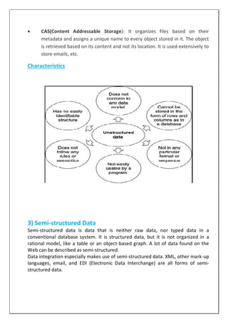  CAS(Content Addressable Storage): It organizes files based on their
metadata and assigns a unique name to every object stored in it. The object
is retrieved based on its content and not its location. It is used extensively to
store emails, etc.
Characteristics
3) Semi-structured Data
Semi-structured data is data that is neither raw data, nor typed data in a
conventional database system. It is structured data, but it is not organized in a
rational model, like a table or an object-based graph. A lot of data found on the
Web can be described as semi-structured.
Data integration especially makes use of semi-structured data. XML, other mark-up
languages, email, and EDI (Electronic Data Interchange) are all forms of semi-
structured data.
 