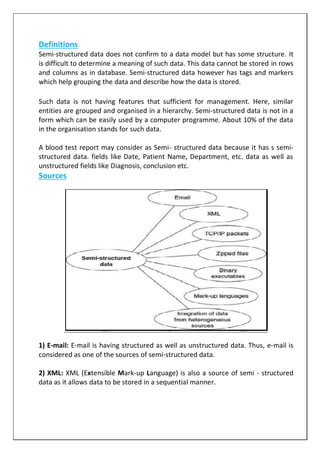 Definitions
Semi-structured data does not confirm to a data model but has some structure. It
is difficult to determine a meaning of such data. This data cannot be stored in rows
and columns as in database. Semi-structured data however has tags and markers
which help grouping the data and describe how the data is stored.
Such data is not having features that sufficient for management. Here, similar
entities are grouped and organised in a hierarchy. Semi-structured data is not in a
form which can be easily used by a computer programme. About 10% of the data
in the organisation stands for such data.
A blood test report may consider as Semi- structured data because it has s semi-
structured data. fields like Date, Patient Name, Department, etc. data as well as
unstructured fields like Diagnosis, conclusion etc.
Sources
1) E-mail: E-mail is having structured as well as unstructured data. Thus, e-mail is
considered as one of the sources of semi-structured data.
2) XML: XML (Extensible Mark-up Language) is also a source of semi - structured
data as it allows data to be stored in a sequential manner.
 