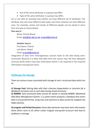  Size of the same attributes in a group may differ.
 Type of the same attributes in a group may differ.
Let us see with an example how entities can have different set of attributes. The
attribute may also have different data types and most certainly can have different
sizes. For example, names and emails of different people can be stored in more
than one way as shown below.
One way is:
Name: Patrick Wood
Email: ptw@dcs.abc.ac.uk, p.wood@ymail.uk
Another way is:
First Name: Patrick
Last Name: Wood
Email: p.wood@ymail.uk
Integration of data from heterogeneous sources leads to the data being semi-
structured. Because it is likely that data from one source may not have adequate
structure while others may have information which is not required or the required
information missing from them.
Challenges for Storage
There are various issues associated with storage of semi- structured data which are
as;
1) Storage Cost: Storing data with their schemas (organization or structure for a
database) increases cost as such data having mixed structures.
2) RDBMS: Semi-structured data cannot be stored in existing RDBMS (Relational
Data Base Management System- is a system which prepares a database that stores
data in structured format, using rows and columns) as data cannot be mapped into
tables directly.
3) Irregular and Partial Structure: Some data elements may have extra information
while others none at all, which create irregular and partial structure that lead to
problems in storage.
 