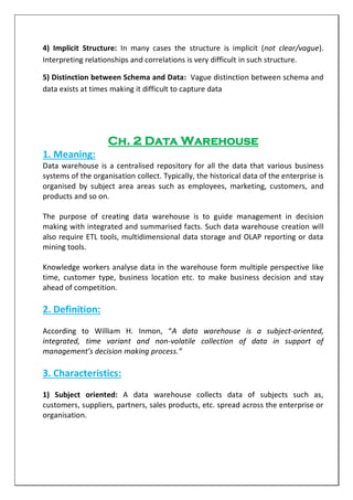 4) Implicit Structure: In many cases the structure is implicit (not clear/vague).
Interpreting relationships and correlations is very difficult in such structure.
5) Distinction between Schema and Data: Vague distinction between schema and
data exists at times making it difficult to capture data
Ch. 2 Data Warehouse
1. Meaning:
Data warehouse is a centralised repository for all the data that various business
systems of the organisation collect. Typically, the historical data of the enterprise is
organised by subject area areas such as employees, marketing, customers, and
products and so on.
The purpose of creating data warehouse is to guide management in decision
making with integrated and summarised facts. Such data warehouse creation will
also require ETL tools, multidimensional data storage and OLAP reporting or data
mining tools.
Knowledge workers analyse data in the warehouse form multiple perspective like
time, customer type, business location etc. to make business decision and stay
ahead of competition.
2. Definition:
According to William H. Inmon, “A data warehouse is a subject-oriented,
integrated, time variant and non-volatile collection of data in support of
management’s decision making process.”
3. Characteristics:
1) Subject oriented: A data warehouse collects data of subjects such as,
customers, suppliers, partners, sales products, etc. spread across the enterprise or
organisation.
 