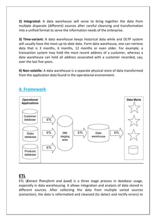 2) Integrated: A data warehouse will serve to bring together the data from
multiple disparate (different) sources after careful cleansing and transformation
into a unified format to serve the information needs of the enterprise.
3) Time-variant: A data warehouse keeps historical data while and OLTP system
will usually have the most up-to-date data. Form data warehouse, one can retrieve
data that is 3 months, 6 months, 12 months or even older. For example; a
transaction system may hold the most recent address of a customer, whereas a
data warehouse can hold all address associated with a customer recorded, say;
over the last five years.
4) Non-volatile: A data warehouse is a separate physical store of data transformed
from the application data found in the operational environment.
4. Framework
ETL
ETL (Extract Transform and Load) is a three stage process in database usage,
especially in data warehousing. It allows integration and analysis of data stored in
different sources. After collecting the data from multiple varied sources
(extraction), the data is reformatted and cleansed (to detect and rectify errors) to
 