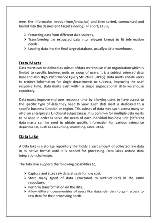 meet the information needs (transformation) and then sorted, summarised and
loaded into the desired end target (loading). In short; ETL is,
 Extracting data from different data sources.
 Transforming the extracted data into relevant format to fit information
needs.
 Loading data into the final target database, usually a data warehouse.
Data Marts
Data marts can be defined as subset of data warehouse of an organisation which is
limited to specific business units or group of users. It is a subject oriented data
base and also High Performance Query Structure (HPQS). Data marts enable users
to retrieve information for single departments or subjects, improving the user
response time. Data marts exist within a single organizational data warehouse
repository.
Data marts improve end-user response time by allowing users to have access to
the specific type of data they need to view. Each data mart is dedicated to a
specific business function or region. This subset of data may span across many or
all of an enterprise’s functional subject areas. It is common for multiple data marts
to be used in order to serve the needs of each individual business unit (different
data marts can be used to obtain specific information for various enterprise
departments, such as accounting, marketing, sales, etc.).
Data Lake
A Data lake is a storage repository that holds a vast amount of collected raw data
in its native format until it is needed for processing. Data lakes reduce data
integration challenges.
The data lake supports the following capabilities to;
 Capture and store raw data at scale for low cost.
 Store many typed of data (structured to unstructured) in the same
repository.
 Perform transformation on the data.
 Allow different communities of users like data scientists to gain access to
raw data for their processing needs.
 