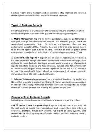 business reports allow managers and co workers to stay informed and involved,
review options and alternatives, and make informed decisions.
Types of Business Reports
Even though there are a wide variety of business reports, the ones that are often
used for managerial purposes can be grouped into three major categories;
1) Metric Management Reports In many organizations, business performance is
managed through outcome-oriented metrics. For external groups, these are
service-level agreements (SLAs). For internal management, they are key
performance indicators (KPIs). Typically, there are enterprise-wide agreed targets
to be tracked against over a period of time. They may be used as part of other
management strategies such as Six Sigma or Total Quality Management (TQM).
2) Dashboard-Type Reports A popular idea in business reporting in recent years
has been to present a range of different performance indicators on one page, like a
dashboard in a car. Typically, dashboard vendors would provide a set of predefined
reports with static elements and fixed structure, but also allow for customization
of the dashboard widgets, views, and set targets for various metrics. It’s common
to have color-coded traffic lights defined for performance (red, orange, green) to
draw management attention to particular areas.
3) Balanced Scorecard–Type Reports This is a method developed by Kaplan and
Norton that attempts to present an integrated view of success in an organization.
In addition to financial performance, balanced scorecard–type reports also include
customer, business process, and learning and growth perspectives.
Components of Business Reports
Following are the most common components of a business reporting system.
● OLTP (online transaction processing): A system that measures some aspect of
the real world as events (e.g., transactions) and records them into enterprise
databases. Examples include ERP systems, POS (Point of Sales) systems, Web
servers, RFID (Radio Frequency Identification) readers, handheld inventory readers,
and card readers.
 