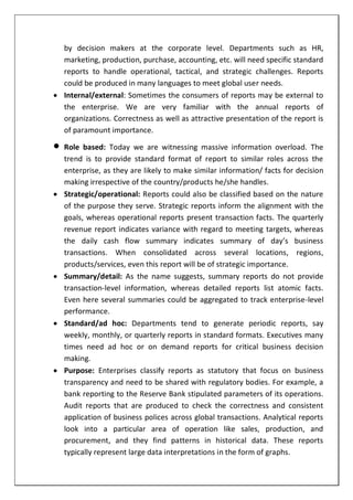 by decision makers at the corporate level. Departments such as HR,
marketing, production, purchase, accounting, etc. will need specific standard
reports to handle operational, tactical, and strategic challenges. Reports
could be produced in many languages to meet global user needs.
 Internal/external: Sometimes the consumers of reports may be external to
the enterprise. We are very familiar with the annual reports of
organizations. Correctness as well as attractive presentation of the report is
of paramount importance.
 Role based: Today we are witnessing massive information overload. The
trend is to provide standard format of report to similar roles across the
enterprise, as they are likely to make similar information/ facts for decision
making irrespective of the country/products he/she handles.
 Strategic/operational: Reports could also be classified based on the nature
of the purpose they serve. Strategic reports inform the alignment with the
goals, whereas operational reports present transaction facts. The quarterly
revenue report indicates variance with regard to meeting targets, whereas
the daily cash flow summary indicates summary of day’s business
transactions. When consolidated across several locations, regions,
products/services, even this report will be of strategic importance.
 Summary/detail: As the name suggests, summary reports do not provide
transaction-level information, whereas detailed reports list atomic facts.
Even here several summaries could be aggregated to track enterprise-level
performance.
 Standard/ad hoc: Departments tend to generate periodic reports, say
weekly, monthly, or quarterly reports in standard formats. Executives many
times need ad hoc or on demand reports for critical business decision
making.
 Purpose: Enterprises classify reports as statutory that focus on business
transparency and need to be shared with regulatory bodies. For example, a
bank reporting to the Reserve Bank stipulated parameters of its operations.
Audit reports that are produced to check the correctness and consistent
application of business polices across global transactions. Analytical reports
look into a particular area of operation like sales, production, and
procurement, and they find patterns in historical data. These reports
typically represent large data interpretations in the form of graphs.
 