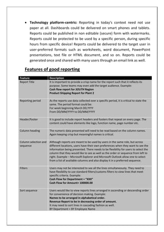  Technology platform-centric: Reporting in today’s context need not use
paper at all. Dashboards could be delivered on smart phones and tablets.
Reports could be published in non editable (secure) form with watermarks.
Reports could be protected to be used by a specific person, during specific
hours from specific device! Reports could be delivered to the target user in
user-preferred formats such as worksheets, word document, PowerPoint
presentations, text file or HTML document, and so on. Reports could be
generated once and shared with many users through an email link as well.
Features of good reporting
Feature Description
Report Title It is important to provide a crisp name for the report such that it reflects its
purpose. Some teams may even add the target audience. Example:
Cash flow report for SOUTH Region
Product Shipping Report for Plant 2
Reporting period As the reports use data collected over a specific period, it is critical to state the
same. The period format could be:
For week beginning March DD,YYYY
From DD/MM/YYYY to DD/MM/YYYY
Header/footer It is good to include report headers and footers that repeat on every page. The
content could have elements like logo, function name, page number etc.
Column heading The numeric data presented will need to be read based on the column names.
Again keeping crisp but meaningful names is critical.
Column selection and
sequence
Although reports are meant to be used by users in the same role, but across
different locations, users have their own preferences when they want to see the
information being presented. There needs to be flexibility for users to select the
column that they would like to see as well as the order or sequence from left to
right. Example – Microsoft Explorer and Microsoft Outlook allow one to select
from a list of available columns and also display it in a preferred sequence.
Filters Users may not be interested to see all the lines simultaneously. They need to
have flexibility to use standard filters/customs filters to view lines that meet
specific criteria. Example:
Cash Flow for Department = “XXX”
Cash Flow for Amount> 100000.00
Sort sequence Users would like to view reports lines arranged in ascending or descending order
for convenience of decision making. Example:
Names to be arranged in alphabetical order.
Revenue Report to be in decreasing order of amount.
It may need to sort lines in cascading fashion as well.
BY Department + BY Employee Name
 