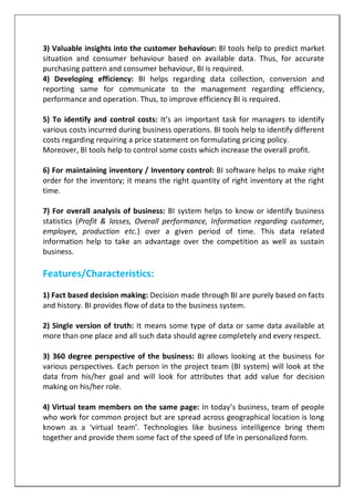3) Valuable insights into the customer behaviour: BI tools help to predict market
situation and consumer behaviour based on available data. Thus, for accurate
purchasing pattern and consumer behaviour, BI is required.
4) Developing efficiency: BI helps regarding data collection, conversion and
reporting same for communicate to the management regarding efficiency,
performance and operation. Thus, to improve efficiency BI is required.
5) To identify and control costs: It’s an important task for managers to identify
various costs incurred during business operations. BI tools help to identify different
costs regarding requiring a price statement on formulating pricing policy.
Moreover, BI tools help to control some costs which increase the overall profit.
6) For maintaining inventory / Inventory control: BI software helps to make right
order for the inventory; it means the right quantity of right inventory at the right
time.
7) For overall analysis of business: BI system helps to know or identify business
statistics (Profit & losses, Overall performance, Information regarding customer,
employee, production etc.) over a given period of time. This data related
information help to take an advantage over the competition as well as sustain
business.
Features/Characteristics:
1) Fact based decision making: Decision made through BI are purely based on facts
and history. BI provides flow of data to the business system.
2) Single version of truth: It means some type of data or same data available at
more than one place and all such data should agree completely and every respect.
3) 360 degree perspective of the business: BI allows looking at the business for
various perspectives. Each person in the project team (BI system) will look at the
data from his/her goal and will look for attributes that add value for decision
making on his/her role.
4) Virtual team members on the same page: In today’s business, team of people
who work for common project but are spread across geographical location is long
known as a ‘virtual team’. Technologies like business intelligence bring them
together and provide them some fact of the speed of life in personalized form.
 