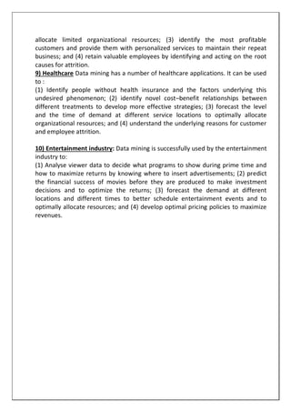allocate limited organizational resources; (3) identify the most profitable
customers and provide them with personalized services to maintain their repeat
business; and (4) retain valuable employees by identifying and acting on the root
causes for attrition.
9) Healthcare Data mining has a number of healthcare applications. It can be used
to :
(1) Identify people without health insurance and the factors underlying this
undesired phenomenon; (2) identify novel cost–benefit relationships between
different treatments to develop more effective strategies; (3) forecast the level
and the time of demand at different service locations to optimally allocate
organizational resources; and (4) understand the underlying reasons for customer
and employee attrition.
10) Entertainment industry: Data mining is successfully used by the entertainment
industry to:
(1) Analyse viewer data to decide what programs to show during prime time and
how to maximize returns by knowing where to insert advertisements; (2) predict
the financial success of movies before they are produced to make investment
decisions and to optimize the returns; (3) forecast the demand at different
locations and different times to better schedule entertainment events and to
optimally allocate resources; and (4) develop optimal pricing policies to maximize
revenues.
 