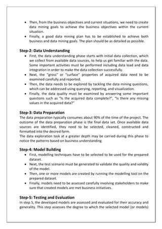  Then, from the business objectives and current situations, we need to create
data mining goals to achieve the business objectives within the current
situation.
 Finally, a good data mining plan has to be established to achieve both
business and data mining goals. The plan should be as detailed as possible.
Step-2: Data Understanding
 First, the data understanding phase starts with initial data collection, which
we collect from available data sources, to help us get familiar with the data.
Some important activities must be performed including data load and data
integration in order to make the data collection successfully.
 Next, the “gross” or “surface” properties of acquired data need to be
examined carefully and reported.
 Then, the data needs to be explored by tackling the data mining questions,
which can be addressed using querying, reporting, and visualization.
 Finally, the data quality must be examined by answering some important
questions such as “Is the acquired data complete?”, “Is there any missing
values in the acquired data?”
Step-3: Data Preparation
The data preparation typically consumes about 90% of the time of the project. The
outcome of the data preparation phase is the final data set. Once available data
sources are identified, they need to be selected, cleaned, constructed and
formatted into the desired form.
The data exploration task at a greater depth may be carried during this phase to
notice the patterns based on business understanding.
Step-4: Model Building
 First, modelling techniques have to be selected to be used for the prepared
dataset.
 Next, the test scenario must be generated to validate the quality and validity
of the model.
 Then, one or more models are created by running the modelling tool on the
prepared dataset.
 Finally, models need to be assessed carefully involving stakeholders to make
sure that created models are met business initiatives.
Step-5: Testing and Evaluation
In step 5, the developed models are assessed and evaluated for their accuracy and
generality. This step assesses the degree to which the selected model (or models)
 
