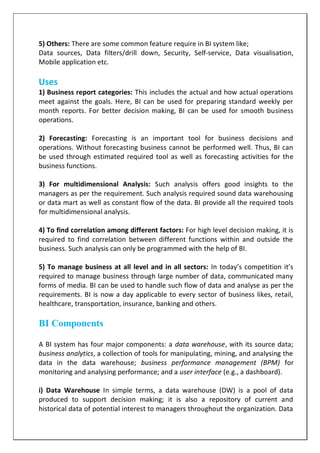 5) Others: There are some common feature require in BI system like;
Data sources, Data filters/drill down, Security, Self-service, Data visualisation,
Mobile application etc.
Uses
1) Business report categories: This includes the actual and how actual operations
meet against the goals. Here, BI can be used for preparing standard weekly per
month reports. For better decision making, BI can be used for smooth business
operations.
2) Forecasting: Forecasting is an important tool for business decisions and
operations. Without forecasting business cannot be performed well. Thus, BI can
be used through estimated required tool as well as forecasting activities for the
business functions.
3) For multidimensional Analysis: Such analysis offers good insights to the
managers as per the requirement. Such analysis required sound data warehousing
or data mart as well as constant flow of the data. BI provide all the required tools
for multidimensional analysis.
4) To find correlation among different factors: For high level decision making, it is
required to find correlation between different functions within and outside the
business. Such analysis can only be programmed with the help of BI.
5) To manage business at all level and in all sectors: In today’s competition it’s
required to manage business through large number of data, communicated many
forms of media. BI can be used to handle such flow of data and analyse as per the
requirements. BI is now a day applicable to every sector of business likes, retail,
healthcare, transportation, insurance, banking and others.
BI Components
A BI system has four major components: a data warehouse, with its source data;
business analytics, a collection of tools for manipulating, mining, and analysing the
data in the data warehouse; business performance management (BPM) for
monitoring and analysing performance; and a user interface (e.g., a dashboard).
i) Data Warehouse In simple terms, a data warehouse (DW) is a pool of data
produced to support decision making; it is also a repository of current and
historical data of potential interest to managers throughout the organization. Data
 