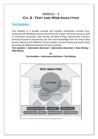 MODULE – 3
Ch. 2 - Text and Web Analytics
Text Analytics
Text analytics is a broader concept that includes information retrieval (e.g.,
searching and identifying relevant documents for a given set of key terms) as well
as information extraction, data mining, and Web mining, whereas text mining is
primarily focused on discovering new and useful knowledge from the textual data
sources. Based on this definition of text analytics and text mining, one could simply
formulate the difference between the two as follows:
Text Analytics = Information Retrieval + Information Extraction + Data Mining +
Web Mining
Or
Text Analytics = Information Retrieval + Text Mining
 