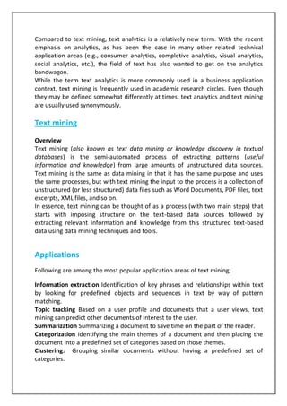 Compared to text mining, text analytics is a relatively new term. With the recent
emphasis on analytics, as has been the case in many other related technical
application areas (e.g., consumer analytics, completive analytics, visual analytics,
social analytics, etc.), the field of text has also wanted to get on the analytics
bandwagon.
While the term text analytics is more commonly used in a business application
context, text mining is frequently used in academic research circles. Even though
they may be defined somewhat differently at times, text analytics and text mining
are usually used synonymously.
Text mining
Overview
Text mining (also known as text data mining or knowledge discovery in textual
databases) is the semi-automated process of extracting patterns (useful
information and knowledge) from large amounts of unstructured data sources.
Text mining is the same as data mining in that it has the same purpose and uses
the same processes, but with text mining the input to the process is a collection of
unstructured (or less structured) data files such as Word Documents, PDF files, text
excerpts, XML files, and so on.
In essence, text mining can be thought of as a process (with two main steps) that
starts with imposing structure on the text-based data sources followed by
extracting relevant information and knowledge from this structured text-based
data using data mining techniques and tools.
Applications
Following are among the most popular application areas of text mining;
Information extraction Identification of key phrases and relationships within text
by looking for predefined objects and sequences in text by way of pattern
matching.
Topic tracking Based on a user profile and documents that a user views, text
mining can predict other documents of interest to the user.
Summarization Summarizing a document to save time on the part of the reader.
Categorization Identifying the main themes of a document and then placing the
document into a predefined set of categories based on those themes.
Clustering: Grouping similar documents without having a predefined set of
categories.
 