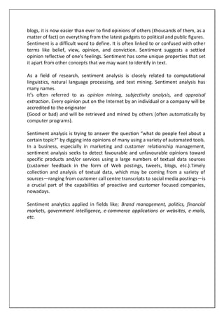 blogs, it is now easier than ever to find opinions of others (thousands of them, as a
matter of fact) on everything from the latest gadgets to political and public figures.
Sentiment is a difficult word to define. It is often linked to or confused with other
terms like belief, view, opinion, and conviction. Sentiment suggests a settled
opinion reflective of one’s feelings. Sentiment has some unique properties that set
it apart from other concepts that we may want to identify in text.
As a field of research, sentiment analysis is closely related to computational
linguistics, natural language processing, and text mining. Sentiment analysis has
many names.
It’s often referred to as opinion mining, subjectivity analysis, and appraisal
extraction. Every opinion put on the Internet by an individual or a company will be
accredited to the originator
(Good or bad) and will be retrieved and mined by others (often automatically by
computer programs).
Sentiment analysis is trying to answer the question “what do people feel about a
certain topic?” by digging into opinions of many using a variety of automated tools.
In a business, especially in marketing and customer relationship management,
sentiment analysis seeks to detect favourable and unfavourable opinions toward
specific products and/or services using a large numbers of textual data sources
(customer feedback in the form of Web postings, tweets, blogs, etc.).Timely
collection and analysis of textual data, which may be coming from a variety of
sources—ranging from customer call centre transcripts to social media postings—is
a crucial part of the capabilities of proactive and customer focused companies,
nowadays.
Sentiment analytics applied in fields like; Brand management, politics, financial
markets, government intelligence, e-commerce applications or websites, e-mails,
etc.
 