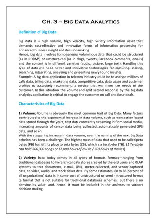 Ch. 3 – Big Data Analytics
Definition of Big Data
Big data is a high volume, high velocity, high variety information asset that
demands cost-effective and innovative forms of information processing for
enhanced business insight and decision making.
Hence, big data involves homogeneous voluminous data that could be structured
(as in RDBMS) or unstructured (as in blogs, tweets, Facebook comments, emails)
and the content is in different varieties (audio, picture, large text). Handling this
type of data will need newer and innovative technologies for capturing, storing,
searching, integrating, analysing and presenting newly found insights.
Example: A big data application in telecom industry could be to analyse millions of
calls data, billing data, marketing data, competitive data, data usage and customer
profiles to accurately recommend a service that will meet the needs of the
customer. In this situation, the volume and split second response by the big data
analytics application is critical to engage the customer on call and close deals.
Characteristics of Big Data
1) Volume: Volume is obviously the most common trait of Big Data. Many factors
contributed to the exponential increase in data volume, such as transaction-based
data stored through the years, text data constantly streaming in from social media,
increasing amounts of sensor data being collected, automatically generated GPS
data, and so on.
With the staggering increase in data volume, even the naming of the next Big Data
echelon has been a challenge. The highest mass of data that used to be called peta
bytes (PB) has left its place to zeta bytes (ZB), which is a terabytes (TB). (1 Terabyte
can hold 200,000 songs or 17,000 hours of music / 500 hours of movies)
2) Variety: Data today comes in all types of formats formats—ranging from
traditional databases to hierarchical data stores created by the end users and OLAP
systems to text documents, e-mail, XML, meter-collected, and sensor-captured
data, to video, audio, and stock ticker data. By some estimates, 80 to 85 percent of
all organizations’ data is in some sort of unstructured or semi - structured format
(a format that is not suitable for traditional databases schemas). But there is no
denying its value, and, hence, it must be included in the analyses to support
decision making.
 