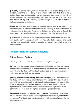 3) Velocity: In simple words, velocity means the speed of something in a given
direction. According to Gartner, velocity means both how fast data is being
produced and how fast the data must be processed (i.e., captured, stored, and
analysed) to meet the need or demand. Velocity is perhaps the most overlooked
characteristic of Big Data. Reacting quickly enough to deal with velocity is a
challenge to most organizations.
4) Veracity: Veracity is a term coined by IBM that is being used as the fourth “V” to
describe Big Data. It refers to conformity to facts: accuracy, quality, truthfulness, or
trustworthiness of the data. Tools and techniques are often used to handle Big
Data’s veracity by transforming the data into quality and trustworthy insights.
5) Variability: In addition to the increasing velocities and varieties of data, data
flows can be highly inconsistent with periodic peaks. Daily, seasonal, and event-
triggered peak data loads can be challenging to manage—especially with social
media involved.
Fundamentals of Big Data Analytics
Critical Success Factors
Following are the most critical success factors for Big Data analytics:
1) A clear business need Business investments ought to be made for the good of
the business, not for the sake of mere technology advancements. Therefore, the
main driver for Big Data analytics should be the needs of the business, at any
level— strategic, tactical, and operations.
2) Strong, committed sponsorship (executive champion) It is a well-known fact
that if you don’t have strong, committed executive sponsorship, it is difficult to
succeed. If the scope is a single or a few analytical applications, the sponsorship
can be at the departmental level. However, if the target is enterprise-wide
organizational transformation, which is often the case for Big Data initiatives,
sponsorship needs to be at the highest levels and organization wide.
3) Alignment between the business and IT strategy It is essential to make sure
that the analytics work is always supporting the business strategy, and not other
way around. Analytics should play the enabling role in successfully executing the
business strategy.
 