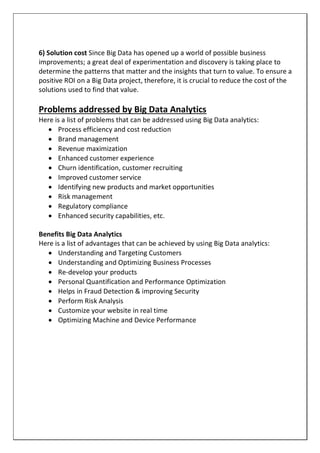 6) Solution cost Since Big Data has opened up a world of possible business
improvements; a great deal of experimentation and discovery is taking place to
determine the patterns that matter and the insights that turn to value. To ensure a
positive ROI on a Big Data project, therefore, it is crucial to reduce the cost of the
solutions used to find that value.
Problems addressed by Big Data Analytics
Here is a list of problems that can be addressed using Big Data analytics:
 Process efficiency and cost reduction
 Brand management
 Revenue maximization
 Enhanced customer experience
 Churn identification, customer recruiting
 Improved customer service
 Identifying new products and market opportunities
 Risk management
 Regulatory compliance
 Enhanced security capabilities, etc.
Benefits Big Data Analytics
Here is a list of advantages that can be achieved by using Big Data analytics:
 Understanding and Targeting Customers
 Understanding and Optimizing Business Processes
 Re-develop your products
 Personal Quantification and Performance Optimization
 Helps in Fraud Detection & improving Security
 Perform Risk Analysis
 Customize your website in real time
 Optimizing Machine and Device Performance
 