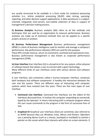 are usually structured to be available in a form ready for analytical processing
activities (i.e., online analytical processing [OLAP], data mining, querying,
reporting, and other decision support applications). A data warehouse is a subject-
oriented, integrated, time-variant, non-volatile collection of data in support of
management’s decision-making process.
ii) Business Analytics Business analytics (BA) refers to all the methods and
techniques that are used by an organization to measure performance. Business
analytics are made up of statistical methods that can be applied to a specific
project, process or product.
iii) Business Performance Management Business performance management
(BPM) is a form of business intelligence used to monitor and manage a company's
performance. Key performance indicators (KPI) are used for this purpose.
These KPIs include revenue, return on investment, overhead and operational costs.
Business performance management is also known as corporate performance
management (CPM).
iv) User Interface User Interface (UI) is a broad term for any system, either physical
or software based, that allows a user to connect with a given technology.
Many different kinds of user interfaces come with various devices and software
programs.
A user interface, also sometimes called a human-computer interface, comprises
both hardware and software components. It handles the interaction between the
user and the system. There are different ways of interacting with computer
systems which have evolved over the years. There are five main types of user
interface:
 Command Line Interface: Command line interfaces are the oldest of the
interfaces discussed here. It involves the computer responding to commands
typed by the operator. It means interacting with a computer program where
the user issues commands to the program in the form of successive lines of
text.
 Graphical UI Graphical user interfaces (GUI) are sometimes also referred to
as WIMP because they use Windows, Icons, Menus and Pointers. Operators
use a pointing device (such as a mouse, touchpad or trackball) to control a
pointer on the screen which then interacts with other on-screen elements. It
 