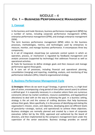 MODULE – 4
Ch. 1 – Business Performance Management
1. Concept
In the business and trade literature, business performance management (BPM) has
a number of names, including corporate performance management (CPM),
enterprise performance management (EPM), and strategic enterprise management
(SEM).
The term business performance management (BPM) refers to the business
processes, methodologies, metrics, and technologies used by enterprises to
measure, monitor, and manage business performance. It encompasses three key
components;
1. A set of integrated, closed-loop (an automatic control system in which an
operation, process, or mechanism is regulated by feedback) management and
analytic processes (supported by technology) that addresses financial as well as
operational activities.
2. Tools for businesses to define strategic goals and then measure and manage
performance against those goals.
3. A core set of processes, including financial and operational planning,
consolidation (merging) and reporting, modelling, analysis, and monitoring of key
performance indicators (KPIs), linked to organizational strategy
2. Business Performance Management Cycle
1) Strategize: Where do we want to go? Strategy, in general terms, is a high-level
plan of action, encompassing a long period of time (often several years) to achieve
a defined goal. It is especially necessary in a situation where there are numerous
constraints (driven by market conditions, resource availabilities, and legal/political
alterations) to deal with on the way to achieving the goal. In a business setting,
strategy is the art and the science of crafting decisions that help businesses
achieve their goals. More specifically, it is the process of identifying and stating the
organization’s mission, vision, and objectives, developing plans (at different levels
of granularity—strategic, tactical, and operational) to achieve these objectives.
Business strategies are normally planned and created by a team of corporate
executives (often led by the CEO), approved and authorized by the board of
directors, and then implemented by the company’s management team under the
supervision of the senior executives. Business strategy provides an overall
 