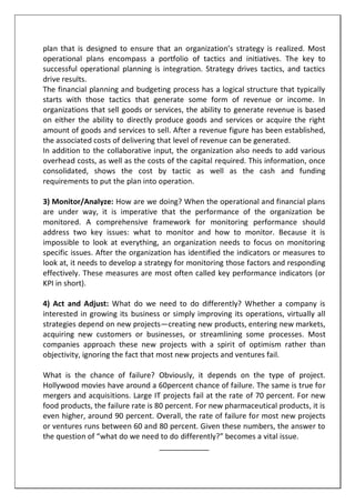 plan that is designed to ensure that an organization’s strategy is realized. Most
operational plans encompass a portfolio of tactics and initiatives. The key to
successful operational planning is integration. Strategy drives tactics, and tactics
drive results.
The financial planning and budgeting process has a logical structure that typically
starts with those tactics that generate some form of revenue or income. In
organizations that sell goods or services, the ability to generate revenue is based
on either the ability to directly produce goods and services or acquire the right
amount of goods and services to sell. After a revenue figure has been established,
the associated costs of delivering that level of revenue can be generated.
In addition to the collaborative input, the organization also needs to add various
overhead costs, as well as the costs of the capital required. This information, once
consolidated, shows the cost by tactic as well as the cash and funding
requirements to put the plan into operation.
3) Monitor/Analyze: How are we doing? When the operational and financial plans
are under way, it is imperative that the performance of the organization be
monitored. A comprehensive framework for monitoring performance should
address two key issues: what to monitor and how to monitor. Because it is
impossible to look at everything, an organization needs to focus on monitoring
specific issues. After the organization has identified the indicators or measures to
look at, it needs to develop a strategy for monitoring those factors and responding
effectively. These measures are most often called key performance indicators (or
KPI in short).
4) Act and Adjust: What do we need to do differently? Whether a company is
interested in growing its business or simply improving its operations, virtually all
strategies depend on new projects—creating new products, entering new markets,
acquiring new customers or businesses, or streamlining some processes. Most
companies approach these new projects with a spirit of optimism rather than
objectivity, ignoring the fact that most new projects and ventures fail.
What is the chance of failure? Obviously, it depends on the type of project.
Hollywood movies have around a 60percent chance of failure. The same is true for
mergers and acquisitions. Large IT projects fail at the rate of 70 percent. For new
food products, the failure rate is 80 percent. For new pharmaceutical products, it is
even higher, around 90 percent. Overall, the rate of failure for most new projects
or ventures runs between 60 and 80 percent. Given these numbers, the answer to
the question of “what do we need to do differently?” becomes a vital issue.
____________
 