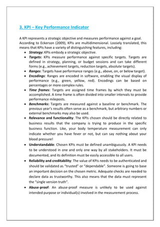 3. KPI – Key Performance Indicator
A KPI represents a strategic objective and measures performance against a goal.
According to Eckerson (2009), KPIs are multidimensional. Loosely translated, this
means that KPIs have a variety of distinguishing features, including:
 Strategy: KPIs embody a strategic objective.
 Targets: KPIs measure performance against specific targets. Targets are
defined in strategy, planning, or budget sessions and can take different
forms (e.g., achievement targets, reduction targets, absolute targets).
 Ranges: Targets have performance ranges (e.g., above, on, or below target).
 Encodings: Ranges are encoded in software, enabling the visual display of
performance (e.g., green, yellow, red). Encodings can be based on
percentages or more complex rules.
 Time frames: Targets are assigned time frames by which they must be
accomplished. A time frame is often divided into smaller intervals to provide
performance mileposts.
 Benchmarks: Targets are measured against a baseline or benchmark. The
previous year’s results often serve as a benchmark, but arbitrary numbers or
external benchmarks may also be used.
 Relevance and functionality: The KPIs chosen should be directly related to
business results that the company is trying to produce in the specific
business function. Like, your body temperature measurement can only
indicate whether you have fever or not, but can say nothing about your
blood pressure!
 Understandable: Chosen KPIs must be defined unambiguously. A KPI needs
to be understood in one and only one way by all stakeholders. It must be
documented, and its definition must be easily accessible to all users.
 Reliability and creditability: The value of KPIs needs to be authenticated and
should be validated as “trusted” or “dependable”. Someone is going to base
an important decision on the chosen metric. Adequate checks are needed to
declare data as trustworthy. This also means that the data must represent
the “single version truth“.
 Abuse-proof: An abuse-proof measure is unlikely to be used against
intended purpose or individual(s) involved in the measurement process.
 