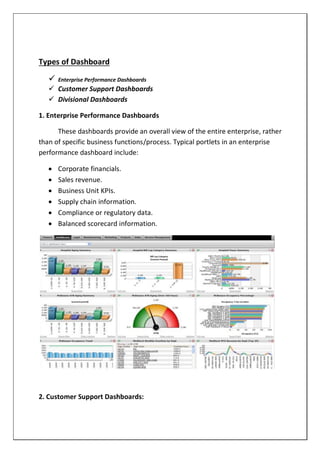 Types of Dashboard
 Enterprise Performance Dashboards
 Customer Support Dashboards
 Divisional Dashboards
1. Enterprise Performance Dashboards
These dashboards provide an overall view of the entire enterprise, rather
than of specific business functions/process. Typical portlets in an enterprise
performance dashboard include:
 Corporate financials.
 Sales revenue.
 Business Unit KPIs.
 Supply chain information.
 Compliance or regulatory data.
 Balanced scorecard information.
2. Customer Support Dashboards:
 