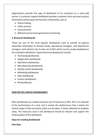 Organizations provide this type of dashboard to its customers as a value-add
service. A customer support dashboard provides customers their personal account
information pertaining to the business relationship, such as
 Online trading.
 Utility services.
 Entertainment.
 B2B SLA (service-level agreement) monitoring.
3. Divisional Dashboards:
These are one of the most popular dashboards used to provide at-a-glance
actionable information to division heads, operational managers, and department
managers. Each division has its own set of KPIs which can be visually displayed on
the enterprise dashboard. Typical divisional dashboards include:
 Purchasing dashboards.
 Supply chain dashboards.
 Operations dashboards.
 Manufacturing dashboards.
 Quality control dashboards.
 Marketing dashboards.
 Sales dashboards.
 Finance dashboards.
 HR dashboards.
HOW DO YOU CREATE DASHBOARDS?
Most dashboards are created around a set of measures or KPIs. KPI is an indicator
of the performance of a task, and it reveals the performance that is below the
normal range so that corrective action can be taken. It draws attention to problem
areas. The measures used in the dashboard should be relevant and support the
initial purpose of the dashboard.
Steps for creating Dashboards
First Step:
 