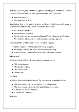 Understand/identify the data that will go into an enterprise dashboard. Enterprise
dashboard can contain either/both of the following mentioned data:
 Quantitative data.
 Non-quantitative data
Quantitative data is the data that gives an idea of what is currently going on.
Example of quantitative data for an Educational dashboard:
 No. of students batches.
 No. of learning programs.
 No. of students who have successfully qualified the internal certification.
 No. of students being trained on the various learning programs.
Examples of non-qualitative data for an Education program.
 Salient features of the foundation learning program.
 Challenges faced by the instructor in classroom training.
 Users’ comments on the effectiveness of the learning program.
Second Step
Decide on the timeframes. The various timeframes could be
 This month to date.
 This quarter to date.
 This year to date.
 Today so far.
Third Step
Decide on the comparative measures. The comparative measures could be
 The same measure at the same point in time in the past.
 The same measure at some other point in time in the past.
 A distinct yet relative measure.
 A competitor’s measure.
Last Step
 