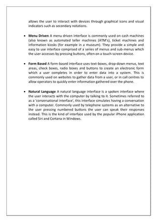 allows the user to interact with devices through graphical icons and visual
indicators such as secondary notations.
 Menu Driven A menu driven interface is commonly used on cash machines
(also known as automated teller machines (ATM's), ticket machines and
information kiosks (for example in a museum). They provide a simple and
easy to use interface comprised of a series of menus and sub-menus which
the user accesses by pressing buttons, often on a touch-screen device.
 Form Based A form-based interface uses text-boxes, drop-down menus, text
areas, check boxes, radio boxes and buttons to create an electronic form
which a user completes in order to enter data into a system. This is
commonly used on websites to gather data from a user, or in call centres to
allow operators to quickly enter information gathered over the phone.
 Natural Language A natural language interface is a spoken interface where
the user interacts with the computer by talking to it. Sometimes referred to
as a 'conversational interface', this interface simulates having a conversation
with a computer. Commonly used by telephone systems as an alternative to
the user pressing numbered buttons the user can speak their responses
instead. This is the kind of interface used by the popular iPhone application
called Siri and Cortana in Windows.
 