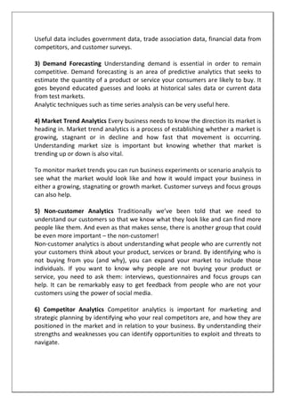 Useful data includes government data, trade association data, financial data from
competitors, and customer surveys.
3) Demand Forecasting Understanding demand is essential in order to remain
competitive. Demand forecasting is an area of predictive analytics that seeks to
estimate the quantity of a product or service your consumers are likely to buy. It
goes beyond educated guesses and looks at historical sales data or current data
from test markets.
Analytic techniques such as time series analysis can be very useful here.
4) Market Trend Analytics Every business needs to know the direction its market is
heading in. Market trend analytics is a process of establishing whether a market is
growing, stagnant or in decline and how fast that movement is occurring.
Understanding market size is important but knowing whether that market is
trending up or down is also vital.
To monitor market trends you can run business experiments or scenario analysis to
see what the market would look like and how it would impact your business in
either a growing, stagnating or growth market. Customer surveys and focus groups
can also help.
5) Non-customer Analytics Traditionally we’ve been told that we need to
understand our customers so that we know what they look like and can find more
people like them. And even as that makes sense, there is another group that could
be even more important – the non-customer!
Non-customer analytics is about understanding what people who are currently not
your customers think about your product, services or brand. By identifying who is
not buying from you (and why), you can expand your market to include those
individuals. If you want to know why people are not buying your product or
service, you need to ask them: interviews, questionnaires and focus groups can
help. It can be remarkably easy to get feedback from people who are not your
customers using the power of social media.
6) Competitor Analytics Competitor analytics is important for marketing and
strategic planning by identifying who your real competitors are, and how they are
positioned in the market and in relation to your business. By understanding their
strengths and weaknesses you can identify opportunities to exploit and threats to
navigate.
 