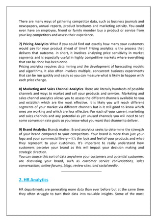 There are many ways of gathering competitor data, such as business journals and
newspapers, annual reports, product brochures and marketing activity. You could
even have an employee, friend or family member buy a product or service from
your key competitors and assess their experience.
7) Pricing Analytics What if you could find out exactly how many your customers
would pay for your product ahead of time? Pricing analytics is the process that
delivers that outcome. In short, it involves analysing price sensitivity in market
segments and is especially useful in highly competitive markets where everything
that can be done has been done.
Pricing analytics requires data mining and the development of forecasting models
and algorithms. It also often involves multiple, concurrent business experiments
that can be run quickly and easily so you can measure what is likely to happen with
each price change.
8) Marketing And Sales Channel Analytics There are literally hundreds of possible
channels and ways to market and sell your products and services. Marketing and
sales channel analytics allows you to assess the different channels available to you
and establish which are the most effective. It is likely you will reach different
segments of your market via different channels but is it still good to know which
ones are working and which are less effective. For each of your current marketing
and sales channels and any potential as yet unused channels you will need to set
some conversion rate goals so you know what you want that channel to deliver.
9) Brand Analytics Brands matter. Brand analytics seeks to determine the strength
of your brand compared to your competitors. Your brand is more than just your
logo and your commercial livery – it’s the look and feel of your products and what
they represent to your customers. It’s important to really understand how
customers perceive your brand as this will impact your decision making and
strategic direction.
You can source this sort of data anywhere your customers and potential customers
are discussing your brand, such as customer service conversations, sales
conversations, online forums, blogs, review sites, and social media.
______________________
2. HR Analytics
HR departments are generating more data than ever before but at the same time
they often struggle to turn their data into valuable insights. Some of the most
 