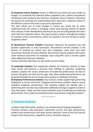 5) Corporate Culture Analytics Culture is difficult to pin point and even harder to
change. It is essentially the collective (often unspoken) rules, systems and patterns
of behaviour that represent your business. Corporate culture analytics is therefore
the process of assessing and understanding more about your corporate culture or
the different cultures that exists across your organization.
This then allows you to track changes in culture you would like to make,
understand how the culture is changing, create early warning systems to detect
toxic cultures in their development and ensure you are recruiting people that don’t
clash with the corporate culture. One way to assess culture is through the analysis
of customer service conversations, which can provide a rich vein of data to assess
corporate culture.
6) Recruitment Channel Analytics Employees represent the greatest cost and
greatest opportunity in most businesses. Recruitment channel analytics is the
process of working out where your best employees come from and what
recruitment channels are most effective. Recruitment channel analytics will involve
some historical assessment of employee value using KPIs such as human capital
value added and return per employee.
Surveys and entry interviews are also useful sources of data.
7) Leadership Analytics Poor leadership, whether of a business, division or team
costs money and prevents a business from fulfilling its potential. Leadership
analytics unpacks the various dimensions of leadership performance via data to
uncover the good, the bad and the ugly. Data about leadership performance can
be gained through the use of surveys, focus groups or employee interviews.
8) Employee Performance Analytics Your business needs capable high performing
employees to survive and thrive. Employee performance analytics seeks to assess
individual employee performance. The resulting insights can identify who is
performing well and who may need some additional training or support in order to
raise their game. Today, we have many innovative ways of collecting and analysing
performance, from crowd sourced performance assessments to big data analytics.
_____________
3. Financial Analytics
In today’s data-filled world, analytics is an essential part of staying competitive.
Financial analytics help businesses understand current and past performance,
predict future performance and make smarter decisions. Some of the key financial
analytics that any business, regardless of size, should be using are;
 