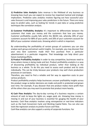 1) Predictive Sales Analytics Sales revenue is the lifeblood of any business so
knowing how much you can expect to receive has important tactical and strategic
implications. Predictive sales analytics involves figuring out how successful your
sales forecast is and improving your sales predictions in the future. There are many
ways to predict sales, such as looking for trends in past data or using predictive
techniques like correlation analysis.
2) Customer Profitability Analytics It’s important to differentiate between the
customers that make you money and the customers that lose you money.
Customer profitability usually falls within the 80/20 rule, whereby 20% of your
customers account for 80% of your profit, and 20% of your customers account for
80% of your customer related costs. Knowing which is which is important.
By understanding the profitability of certain groups of customers you can also
analyse each group and extract useful insights. For example, you may discover that
your very best customers made their first purchase from a particular
advertisement in a particular magazine. That knowledge can help direct your
future marketing efforts.
3) Product Profitability Analytics In order to stay competitive, businesses need to
know where money is being made and lost. Product profitability analytics is a way
of discovering profitability by individual product, rather than looking at the
business as a whole. To do this you need to assess each product and its costs
individually. This can be tricky because your products may well share production
processes or cost bases.
Therefore, you need to find a reliable and fair way to apportion costs to your
various products.
Product profitability analytics helps businesses uncover profitability insights across
the product range so better decisions are made and profit is protected and grown
over time. For example, if you discover that one product makes more profit than
all the others then you may want to promote that product more heavily.
4) Cash Flow Analytics The day-to-day running of a business requires a certain
amount of cash to keep the lights on, wages paid, etc. Knowing how money is
moving in and out of your business is essential for gauging the health of your
business. Cash flow analytics involves using retrospective or real-time indicators
such as the Cash Conversion Cycle and Working Capital Ratio. You can also use
tools like regression analysis to predict future cash flow.
Cash flow analytics can also support a variety of corporate functions. For
 