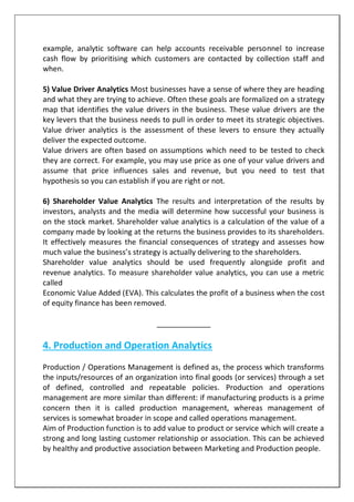 example, analytic software can help accounts receivable personnel to increase
cash flow by prioritising which customers are contacted by collection staff and
when.
5) Value Driver Analytics Most businesses have a sense of where they are heading
and what they are trying to achieve. Often these goals are formalized on a strategy
map that identifies the value drivers in the business. These value drivers are the
key levers that the business needs to pull in order to meet its strategic objectives.
Value driver analytics is the assessment of these levers to ensure they actually
deliver the expected outcome.
Value drivers are often based on assumptions which need to be tested to check
they are correct. For example, you may use price as one of your value drivers and
assume that price influences sales and revenue, but you need to test that
hypothesis so you can establish if you are right or not.
6) Shareholder Value Analytics The results and interpretation of the results by
investors, analysts and the media will determine how successful your business is
on the stock market. Shareholder value analytics is a calculation of the value of a
company made by looking at the returns the business provides to its shareholders.
It effectively measures the financial consequences of strategy and assesses how
much value the business’s strategy is actually delivering to the shareholders.
Shareholder value analytics should be used frequently alongside profit and
revenue analytics. To measure shareholder value analytics, you can use a metric
called
Economic Value Added (EVA). This calculates the profit of a business when the cost
of equity finance has been removed.
_____________
4. Production and Operation Analytics
Production / Operations Management is defined as, the process which transforms
the inputs/resources of an organization into final goods (or services) through a set
of defined, controlled and repeatable policies. Production and operations
management are more similar than different: if manufacturing products is a prime
concern then it is called production management, whereas management of
services is somewhat broader in scope and called operations management.
Aim of Production function is to add value to product or service which will create a
strong and long lasting customer relationship or association. This can be achieved
by healthy and productive association between Marketing and Production people.
 